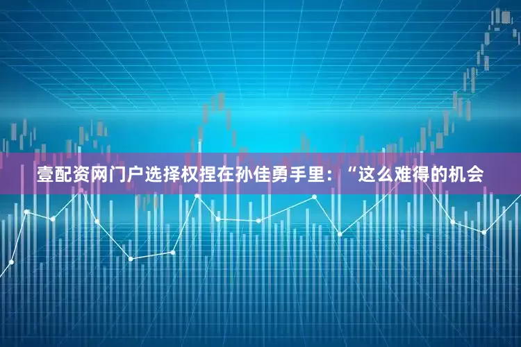 壹配资网门户选择权捏在孙佳勇手里：“这么难得的机会