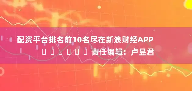 配资平台排名前10名尽在新浪财经APP            						责任编辑：卢昱君