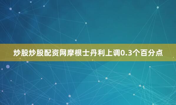 炒股炒股配资网摩根士丹利上调0.3个百分点