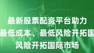 最新股票配资平台助力客户以最低成本、最低风险开拓国际市场