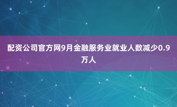 配资公司官方网9月金融服务业就业人数减少0.9万人